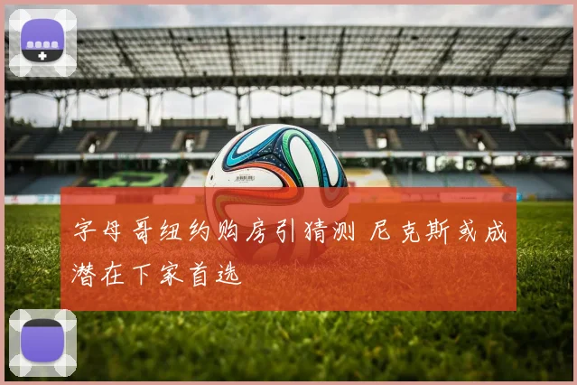 字母哥纽约购房引猜测 尼克斯或成潜在下家首选