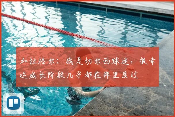 加拉格尔：我是切尔西球迷，很幸运成长阶段几乎都在那里度过