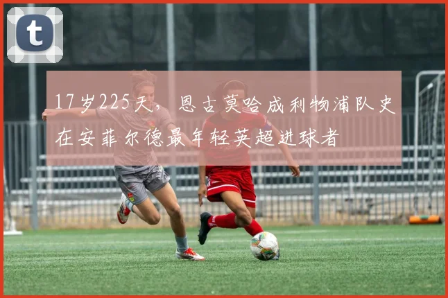17岁225天，恩古莫哈成利物浦队史在安菲尔德最年轻英超进球者