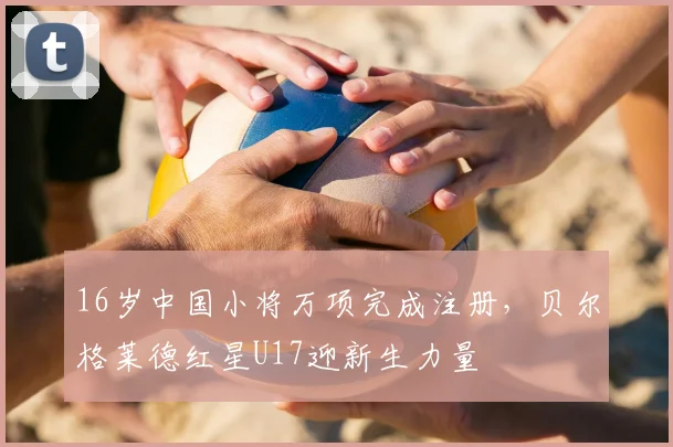 16岁中国小将万项完成注册，贝尔格莱德红星U17迎新生力量