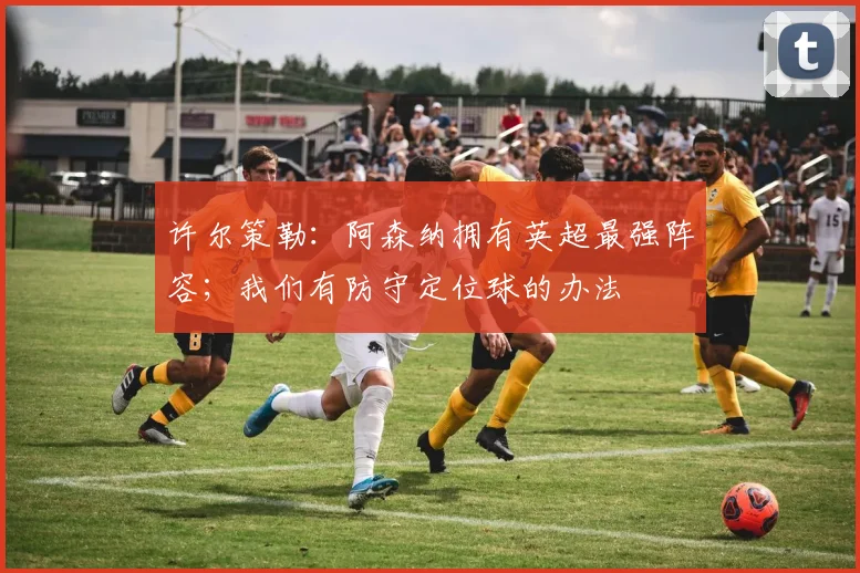 许尔策勒：阿森纳拥有英超最强阵容；我们有防守定位球的办法