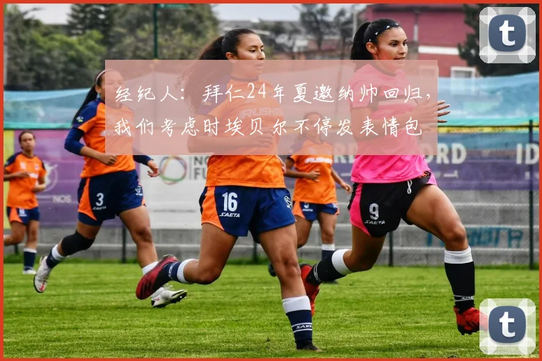 经纪人：拜仁24年夏邀纳帅回归，我们考虑时埃贝尔不停发表情包