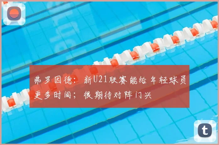 弗罗因德：新U21联赛能给年轻球员更多时间；很期待对阵门兴