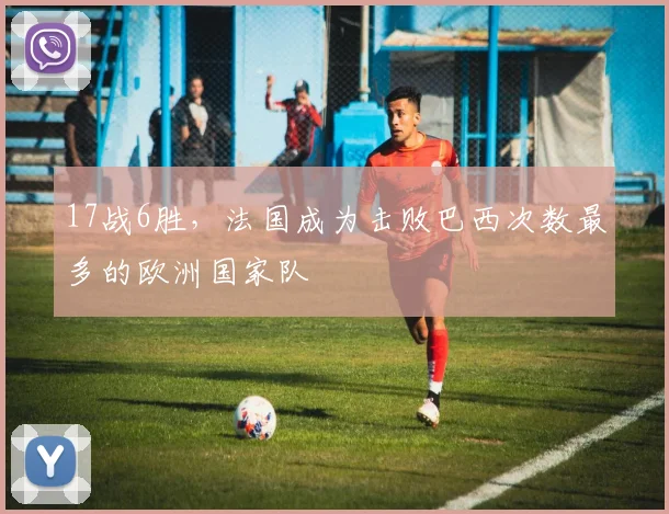 17战6胜，法国成为击败巴西次数最多的欧洲国家队
