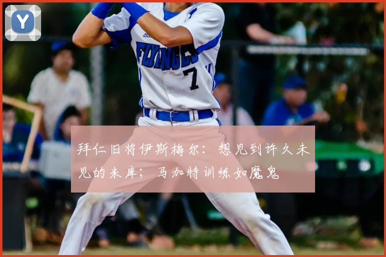 拜仁旧将伊斯梅尔：想见到许久未见的米库；马加特训练如魔鬼