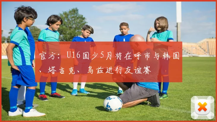 官方：U16国少5月将在呼市与韩国、塔吉克、乌兹进行友谊赛