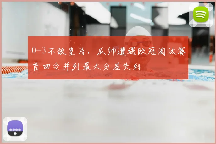 0-3不敌皇马，瓜帅遭遇欧冠淘汰赛首回合并列最大分差失利