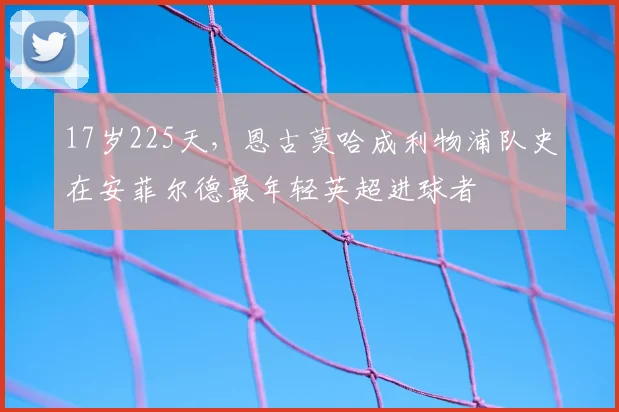 17岁225天，恩古莫哈成利物浦队史在安菲尔德最年轻英超进球者