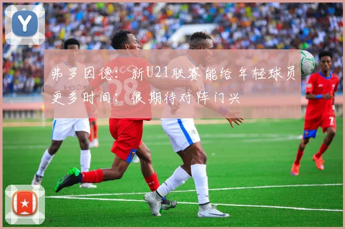 弗罗因德：新U21联赛能给年轻球员更多时间；很期待对阵门兴