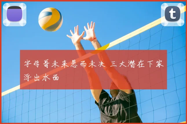 字母哥未来悬而未决 三大潜在下家浮出水面