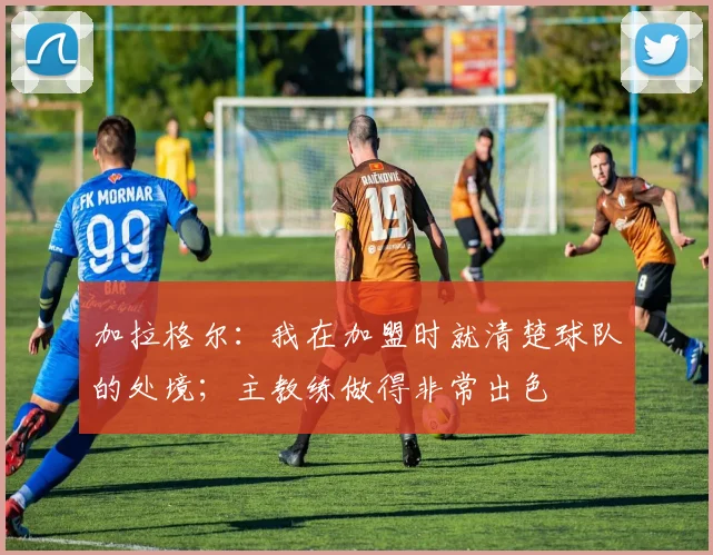 加拉格尔：我在加盟时就清楚球队的处境；主教练做得非常出色