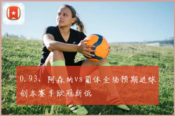 0.93，阿森纳vs葡体全场预期进球创本赛季欧冠新低