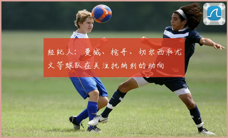 经纪人：曼城、枪手、切尔西和尤文等球队在关注托纳利的动向