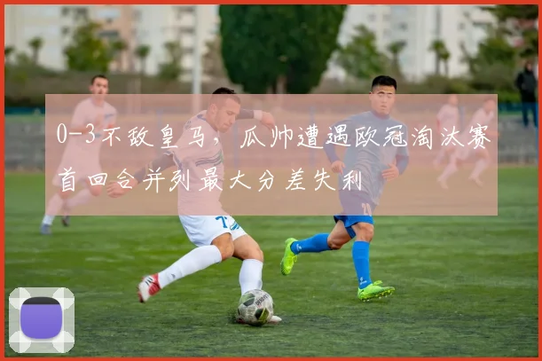 0-3不敌皇马，瓜帅遭遇欧冠淘汰赛首回合并列最大分差失利