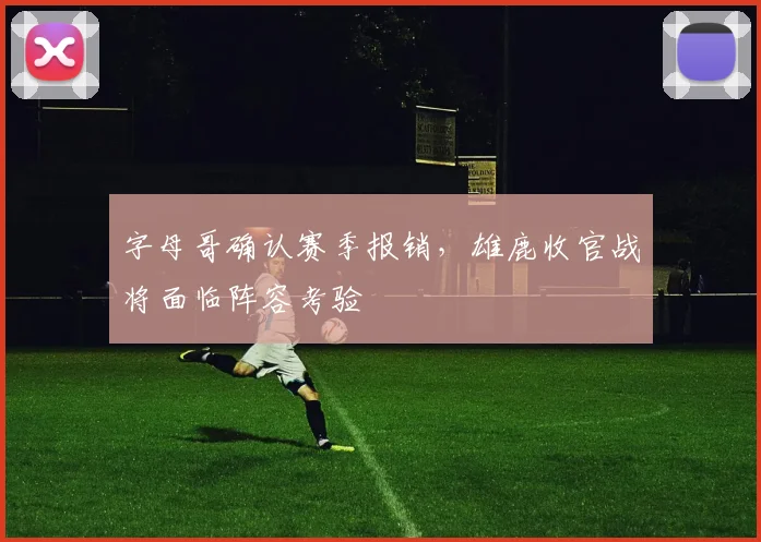 字母哥确认赛季报销，雄鹿收官战将面临阵容考验