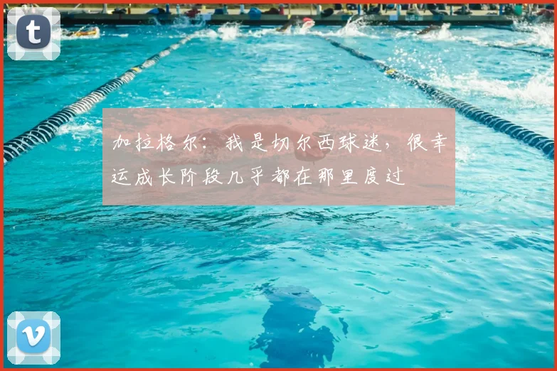 加拉格尔：我是切尔西球迷，很幸运成长阶段几乎都在那里度过