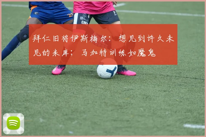 拜仁旧将伊斯梅尔：想见到许久未见的米库；马加特训练如魔鬼