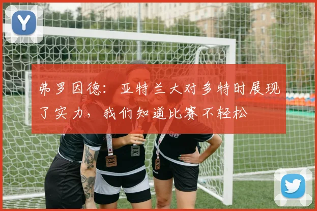 弗罗因德：亚特兰大对多特时展现了实力，我们知道比赛不轻松