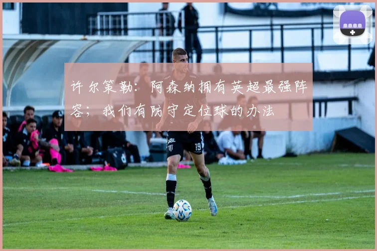 许尔策勒：阿森纳拥有英超最强阵容；我们有防守定位球的办法